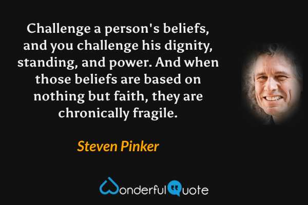 Challenge a person's beliefs, and you challenge his dignity, standing, and power. And when those beliefs are based on nothing but faith, they are chronically fragile. - Steven Pinker quote.