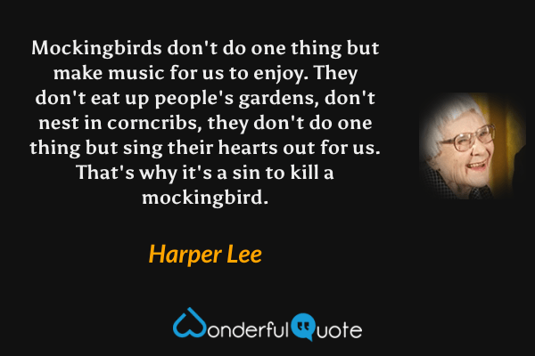 Mockingbirds don't do one thing but make music for us to enjoy. They don't eat up people's gardens, don't nest in corncribs, they don't do one thing but sing their hearts out for us. That's why it's a sin to kill a mockingbird. - Harper Lee quote.