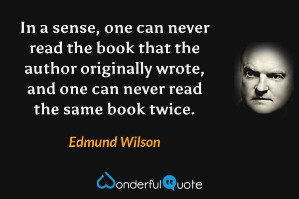 In a sense, one can never read the book that the author originally wrote, and one can never read the same book twice. - Edmund Wilson quote.