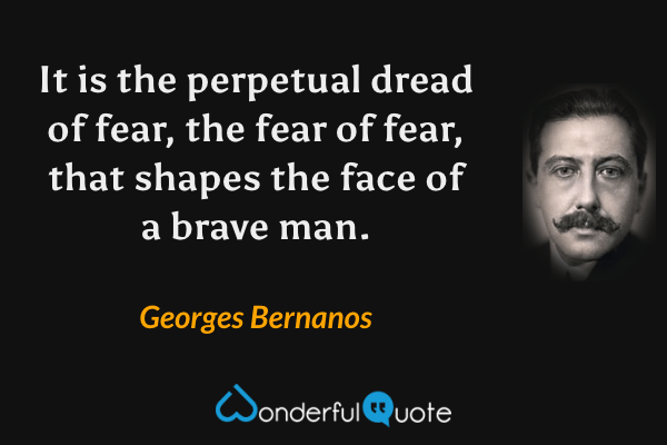 It is the perpetual dread of fear, the fear of fear, that shapes the face of a brave man. - Georges Bernanos quote.