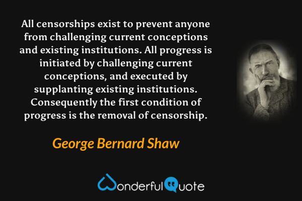 All censorships exist to prevent anyone from challenging current conceptions and existing institutions. All progress is initiated by challenging current conceptions, and executed by supplanting existing institutions. Consequently the first condition of progress is the removal of censorship. - George Bernard Shaw quote.