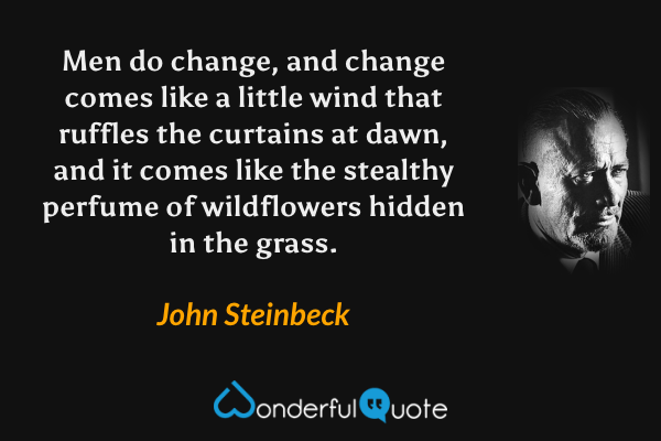 Men do change, and change comes like a little wind that ruffles the curtains at dawn, and it comes like the stealthy perfume of wildflowers hidden in the grass. - John Steinbeck quote.