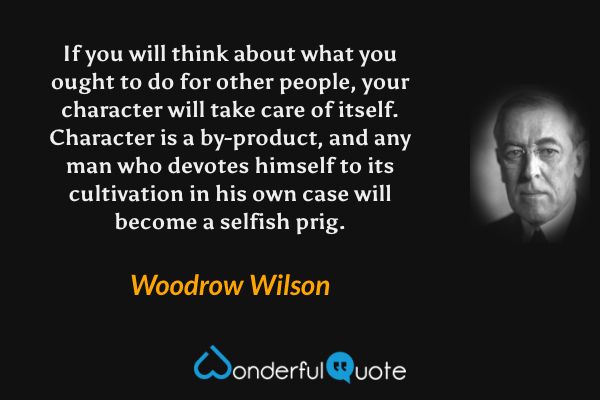 If you will think about what you ought to do for other people, your character will take care of itself. Character is a by-product, and any man who devotes himself to its cultivation in his own case will become a selfish prig. - Woodrow Wilson quote.