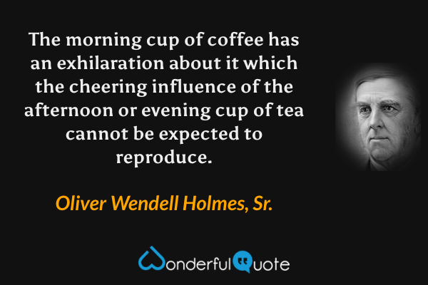 The morning cup of coffee has an exhilaration about it which the cheering influence of the afternoon or evening cup of tea cannot be expected to reproduce. - Oliver Wendell Holmes, Sr. quote.