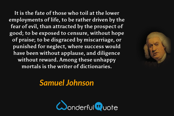 It is the fate of those who toil at the lower employments of life, to be rather driven by the fear of evil, than attracted by the prospect of good; to be exposed to censure, without hope of praise; to be disgraced by miscarriage, or punished for neglect, where success would have been without applause, and diligence without reward. Among these unhappy mortals is the writer of dictionaries. - Samuel Johnson quote.