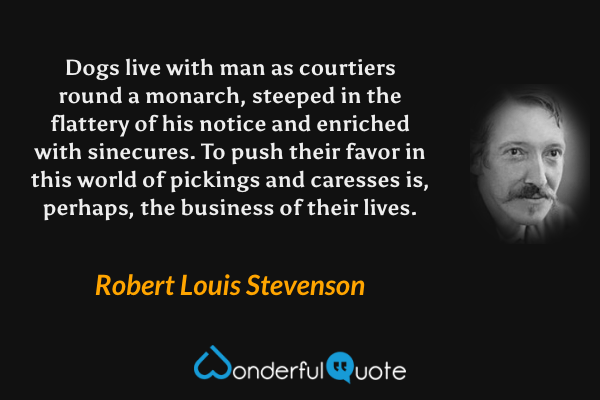 Dogs live with man as courtiers round a monarch, steeped in the flattery of his notice and enriched with sinecures.  To push their favor in this world of pickings and caresses is, perhaps, the business of their lives. - Robert Louis Stevenson quote.