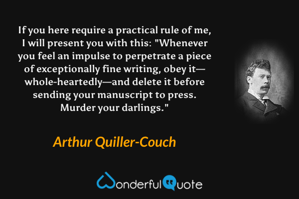 If you here require a practical rule of me, I will present you with this: "Whenever you feel an impulse to perpetrate a piece of exceptionally fine writing, obey it—whole-heartedly—and delete it before sending your manuscript to press. Murder your darlings." - Arthur Quiller-Couch quote.