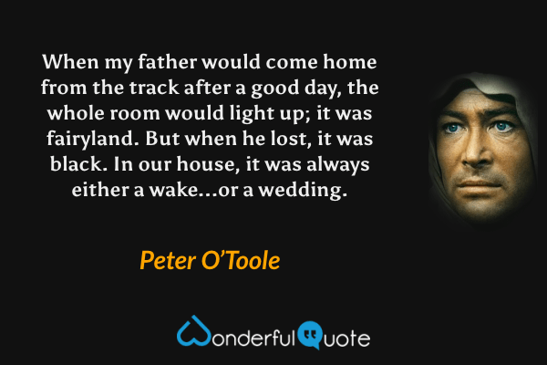 When my father would come home from the track after a good day, the whole room would light up; it was fairyland. But when he lost, it was black. In our house, it was always either a wake...or a wedding. - Peter O’Toole quote.