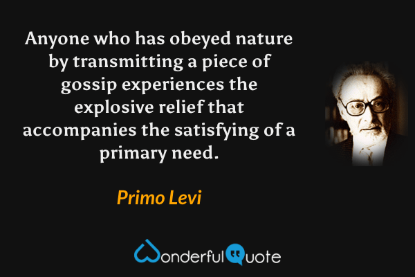 Anyone who has obeyed nature by transmitting a piece of gossip experiences the explosive relief that accompanies the satisfying of a primary need. - Primo Levi quote.