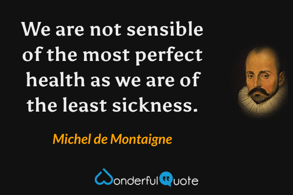 We are not sensible of the most perfect health as we are of the least sickness. - Michel de Montaigne quote.