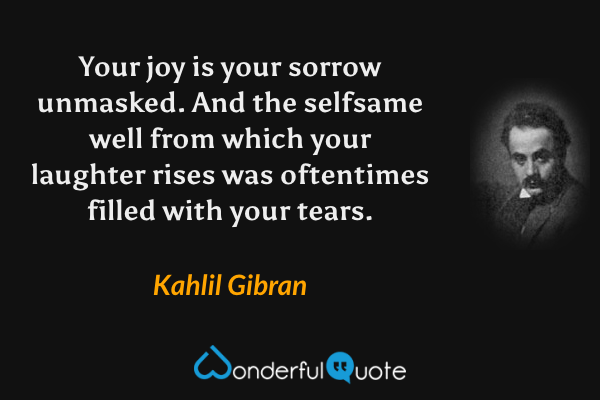 Your joy is your sorrow unmasked.  And the selfsame well from which your laughter rises was oftentimes filled with your tears. - Kahlil Gibran quote.