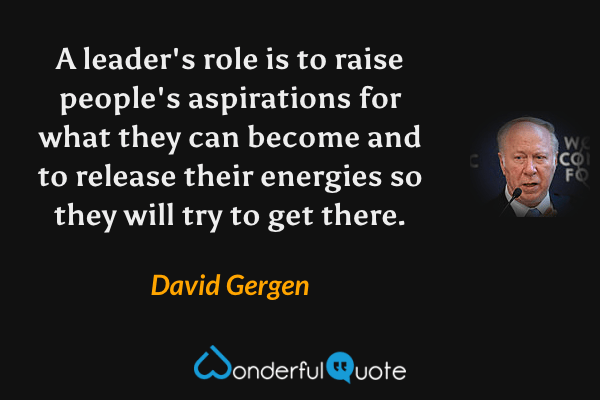 A leader's role is to raise people's aspirations for what they can become and to release their energies so they will try to get there. - David Gergen quote.