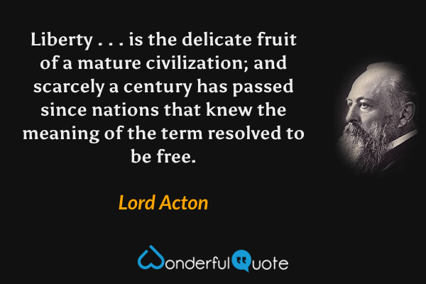 Liberty . . . is the delicate fruit of a mature civilization; and scarcely a century has passed since nations that knew the meaning of the term resolved to be free. - Lord Acton quote.