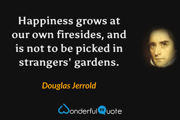 Happiness grows at our own firesides, and is not to be picked in strangers' gardens. - Douglas Jerrold quote.