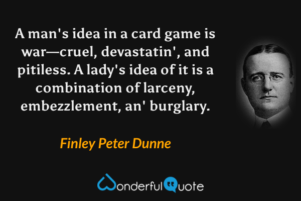 A man's idea in a card game is war—cruel, devastatin', and pitiless.  A lady's idea of it is a combination of larceny, embezzlement, an' burglary. - Finley Peter Dunne quote.