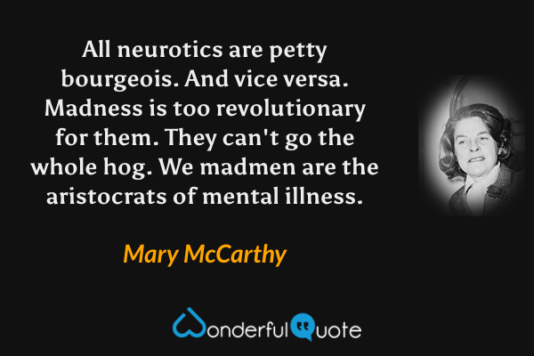 All neurotics are petty bourgeois.  And vice versa.  Madness is too revolutionary for them.  They can't go the whole hog.  We madmen are the aristocrats of mental illness. - Mary McCarthy quote.
