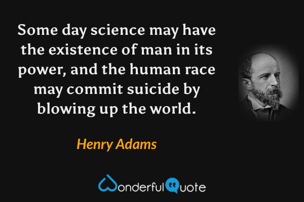 Some day science may have the existence of man in its power, and the human race may commit suicide by blowing up the world. - Henry Adams quote.