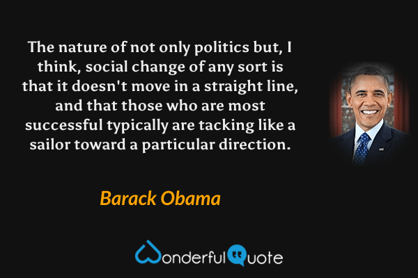 The nature of not only politics but, I think, social change of any sort is that it doesn't move in a straight line, and that those who are most successful typically are tacking like a sailor toward a particular direction. - Barack Obama quote.