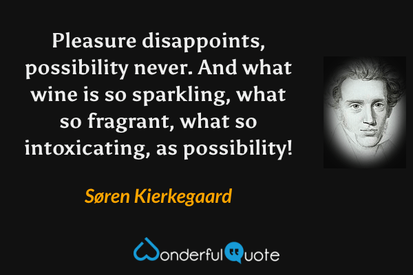 Pleasure disappoints, possibility never.  And what wine is so sparkling, what so fragrant, what so intoxicating, as possibility! - Søren Kierkegaard quote.