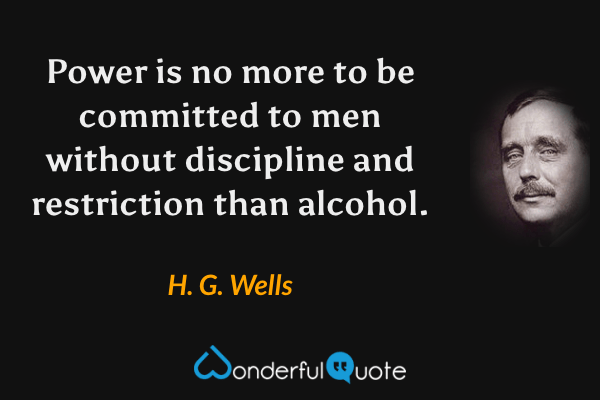 Power is no more to be committed to men without discipline and restriction than alcohol. - H. G. Wells quote.