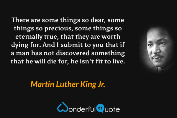 There are some things so dear, some things so precious, some things so eternally true, that they are worth dying for.  And I submit to you that if a man has not discovered something that he will die for, he isn't fit to live. - Martin Luther King Jr. quote.