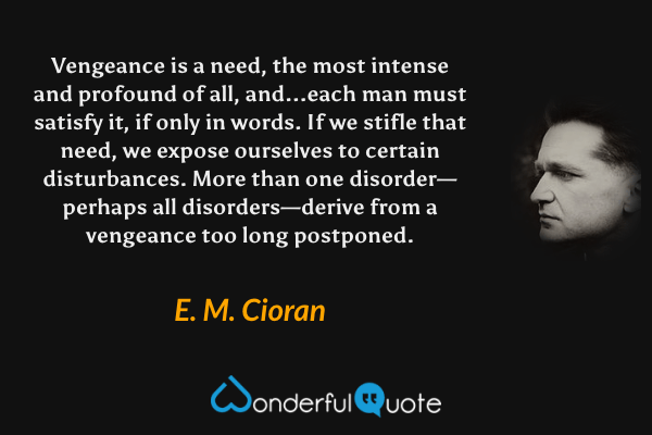 Vengeance is a need, the most intense and profound of all, and...each man must satisfy it, if only in words. If we stifle that need, we expose ourselves to certain disturbances. More than one disorder—perhaps all disorders—derive from a vengeance too long postponed. - E. M. Cioran quote.