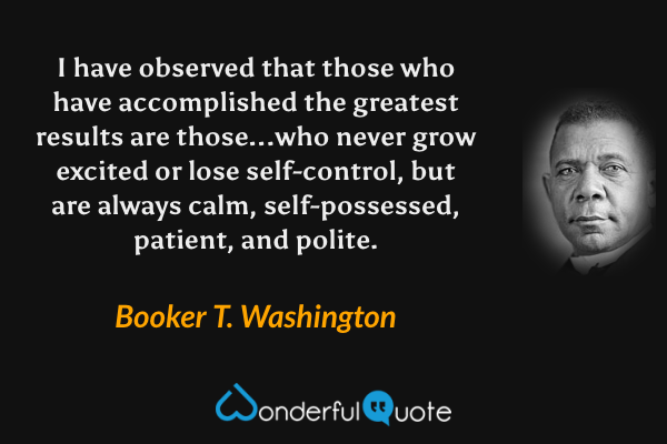 I have observed that those who have accomplished the greatest results are those...who never grow excited or lose self-control, but are always calm, self-possessed, patient, and polite. - Booker T. Washington quote.