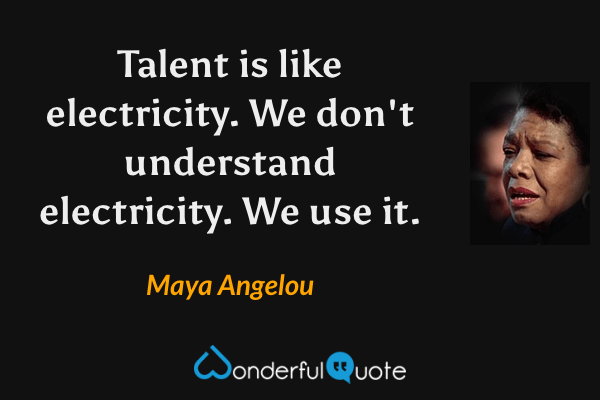 Talent is like electricity.  We don't understand electricity.  We use it. - Maya Angelou quote.
