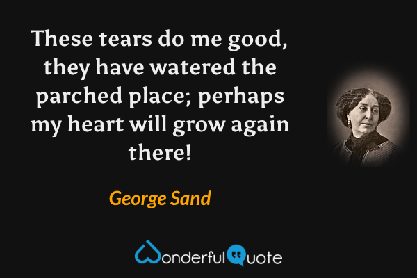 These tears do me good, they have watered the parched place; perhaps my heart will grow again there! - George Sand quote.