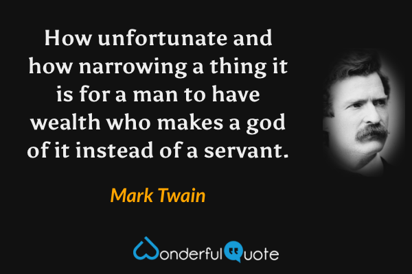 How unfortunate and how narrowing a thing it is for a man to have wealth who makes a god of it instead of a servant. - Mark Twain quote.