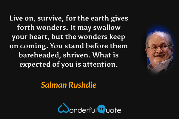 Live on, survive, for the earth gives forth wonders. It may swallow your heart, but the wonders keep on coming. You stand before them bareheaded, shriven. What is expected of you is attention. - Salman Rushdie quote.