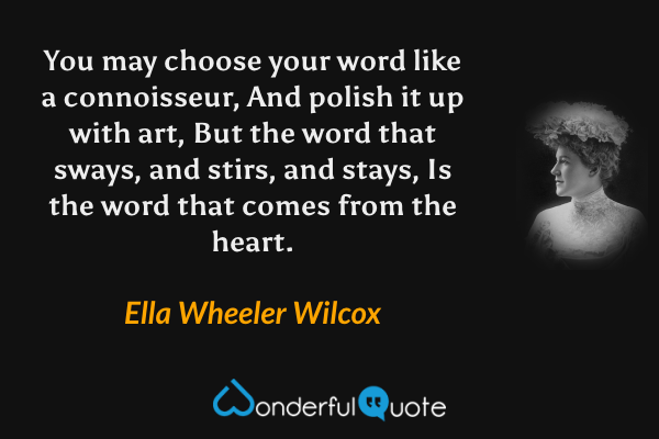 You may choose your word like a connoisseur,
And polish it up with art,
But the word that sways, and stirs, and stays,
Is the word that comes from the heart. - Ella Wheeler Wilcox quote.