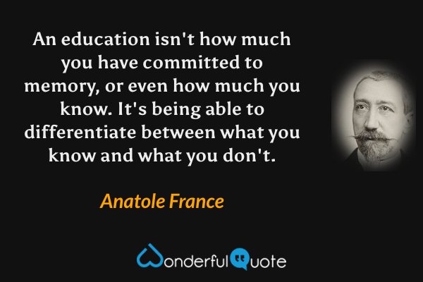 An education isn't how much you have committed to memory, or even how much you know. It's being able to differentiate between what you know and what you don't. - Anatole France quote.