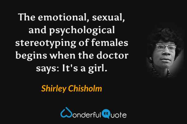 The emotional, sexual, and psychological stereotyping of females begins when the doctor says: It's a girl. - Shirley Chisholm quote.
