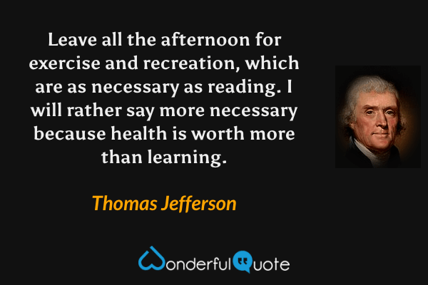 Leave all the afternoon for exercise and recreation, which are as necessary as reading. I will rather say more necessary because health is worth more than learning. - Thomas Jefferson quote.