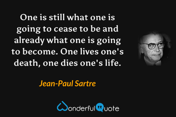 One is still what one is going to cease to be and already what one is going to become. One lives one's death, one dies one's life. - Jean-Paul Sartre quote.