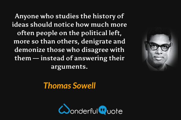 Anyone who studies the history of ideas should notice how much more often people on the political left, more so than others, denigrate and demonize those who disagree with them — instead of answering their arguments. - Thomas Sowell quote.