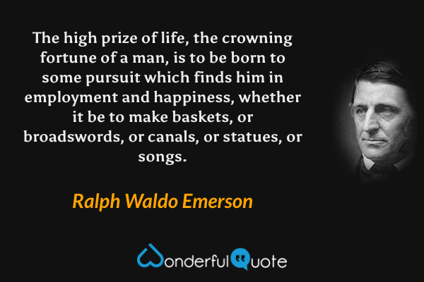 The high prize of life, the crowning fortune of a man, is to be born to some pursuit which finds him in employment and happiness, whether it be to make baskets, or broadswords, or canals, or statues, or songs. - Ralph Waldo Emerson quote.