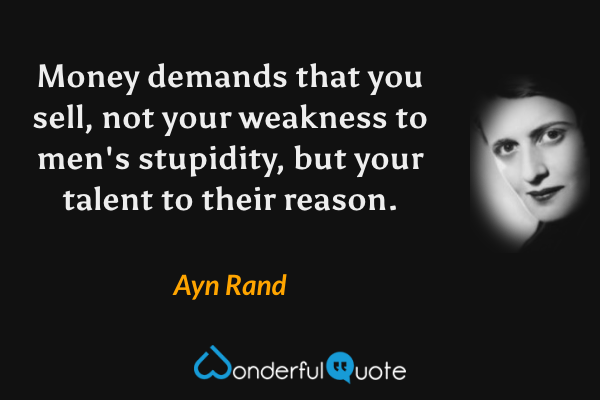 Money demands that you sell, not your weakness to men's stupidity, but your talent to their reason. - Ayn Rand quote.