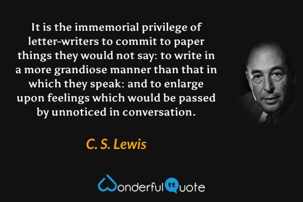 It is the immemorial privilege of letter-writers to commit to paper things they would not say: to write in a more grandiose manner than that in which they speak: and to enlarge upon feelings which would be passed by unnoticed in conversation. - C. S. Lewis quote.