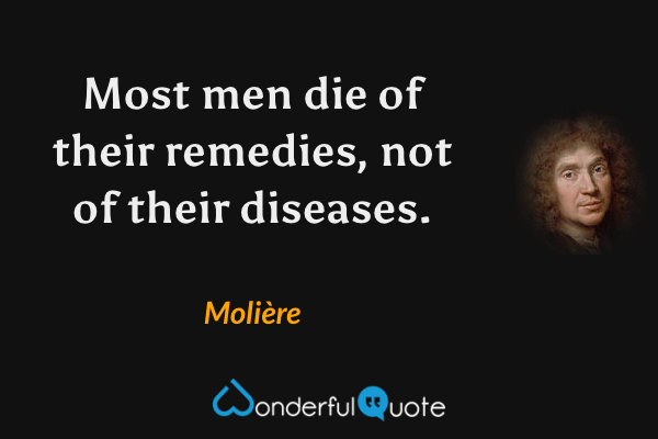 Most men die of their remedies, not of their diseases. - Molière quote.