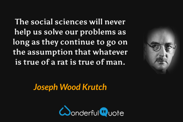 The social sciences will never help us solve our problems as long as they continue to go on the assumption that whatever is true of a rat is true of man. - Joseph Wood Krutch quote.