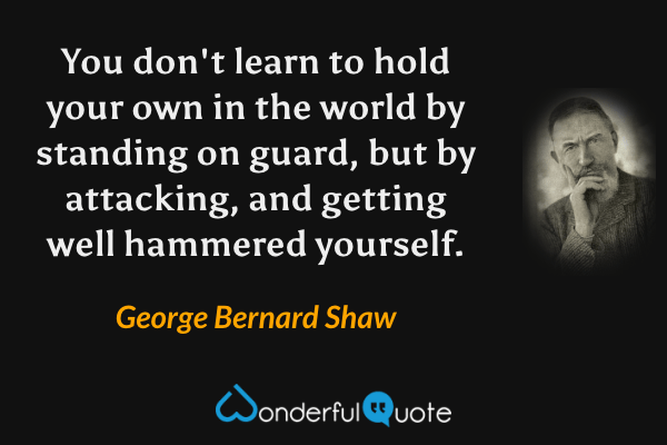 You don't learn to hold your own in the world by standing on guard, but by attacking, and getting well hammered yourself. - George Bernard Shaw quote.