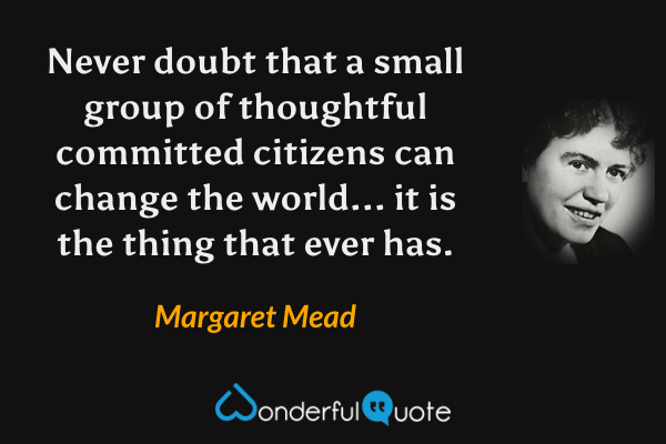 Never doubt that a small group of thoughtful committed citizens can change the world... it is the thing that ever has. - Margaret Mead quote.