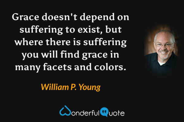 Grace doesn't depend on suffering to exist, but where there is suffering you will find grace in many facets and colors. - William P. Young quote.