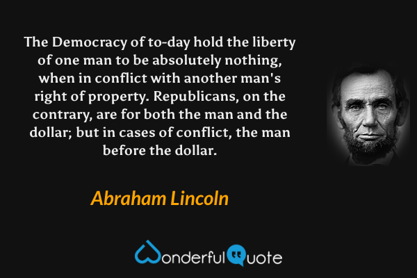 The Democracy of to-day hold the liberty of one man to be absolutely nothing, when in conflict with another man's right of property. Republicans, on the contrary, are for both the man and the dollar; but in cases of conflict, the man before the dollar. - Abraham Lincoln quote.