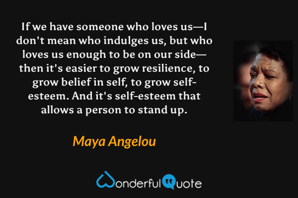 If we have someone who loves us—I don't mean who indulges us, but who loves us enough to be on our side—then it's easier to grow resilience, to grow belief in self, to grow self-esteem. And it's self-esteem that allows a person to stand up. - Maya Angelou quote.