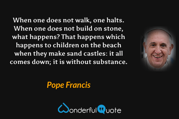 When one does not walk, one halts. When one does not build on stone, what happens? That happens which happens to children on the beach when they make sand castles: it all comes down; it is without substance. - Pope Francis quote.