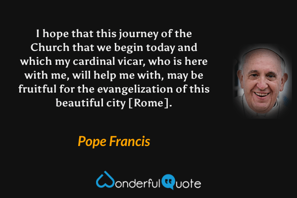 I hope that this journey of the Church that we begin today and which my cardinal vicar, who is here with me, will help me with, may be fruitful for the evangelization of this beautiful city [Rome]. - Pope Francis quote.