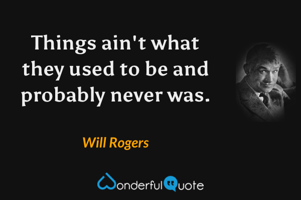 Things ain't what they used to be and probably never was. - Will Rogers quote.